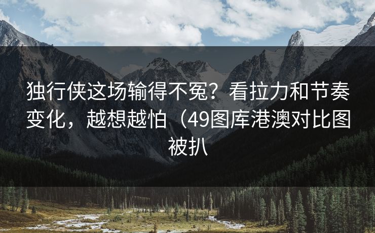 独行侠这场输得不冤？看拉力和节奏变化，越想越怕（49图库港澳对比图被扒  第1张
