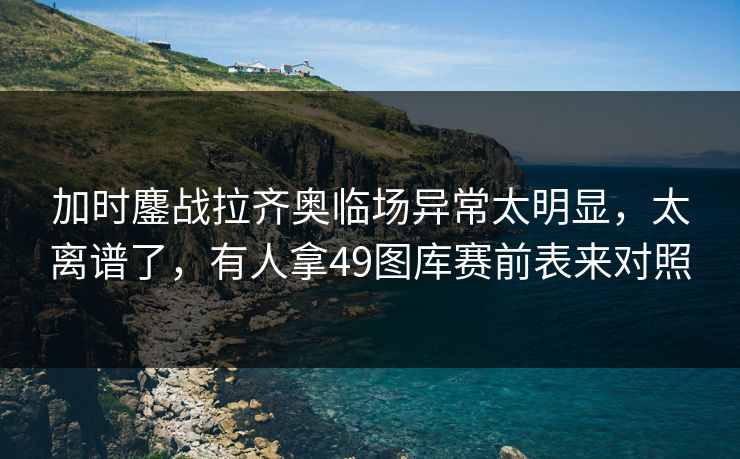 加时鏖战拉齐奥临场异常太明显，太离谱了，有人拿49图库赛前表来对照