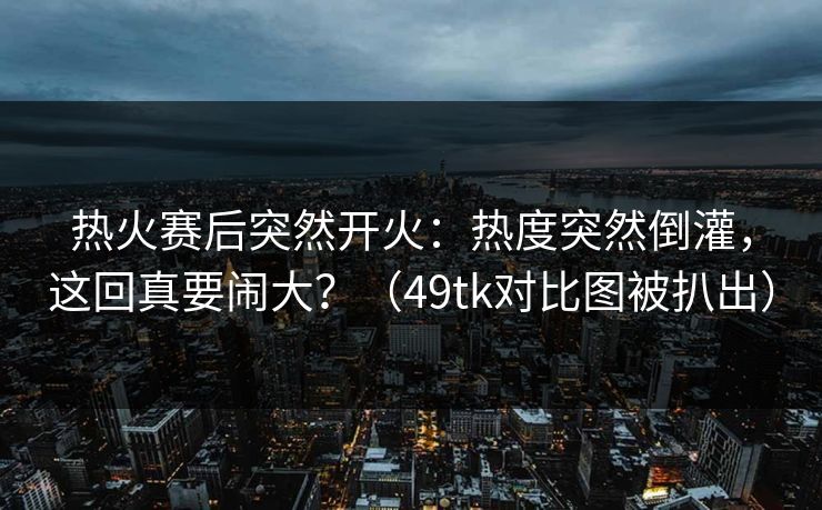 热火赛后突然开火：热度突然倒灌，这回真要闹大？（49tk对比图被扒出）  第1张