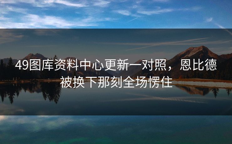 49图库资料中心更新一对照，恩比德被换下那刻全场愣住