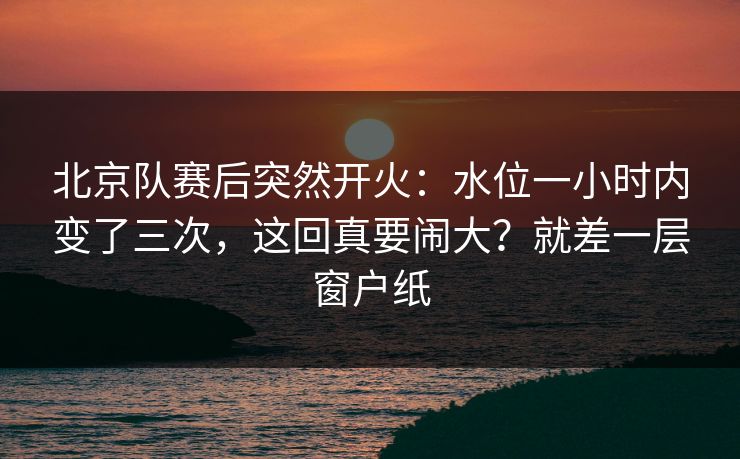 北京队赛后突然开火：水位一小时内变了三次，这回真要闹大？就差一层窗户纸  第1张