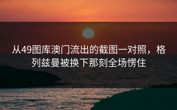 从49图库澳门流出的截图一对照，格列兹曼被换下那刻全场愣住  第1张