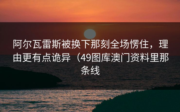 阿尔瓦雷斯被换下那刻全场愣住，理由更有点诡异（49图库澳门资料里那条线