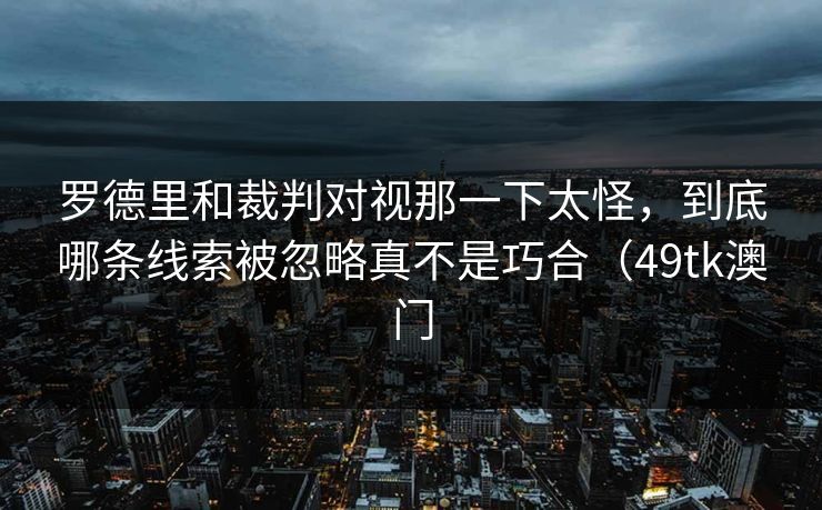 罗德里和裁判对视那一下太怪，到底哪条线索被忽略真不是巧合（49tk澳门