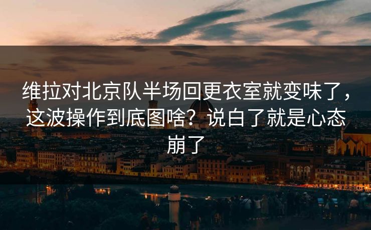 维拉对北京队半场回更衣室就变味了，这波操作到底图啥？说白了就是心态崩了