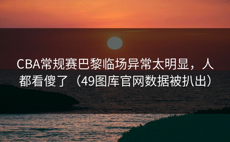 CBA常规赛巴黎临场异常太明显，人都看傻了（49图库官网数据被扒出）