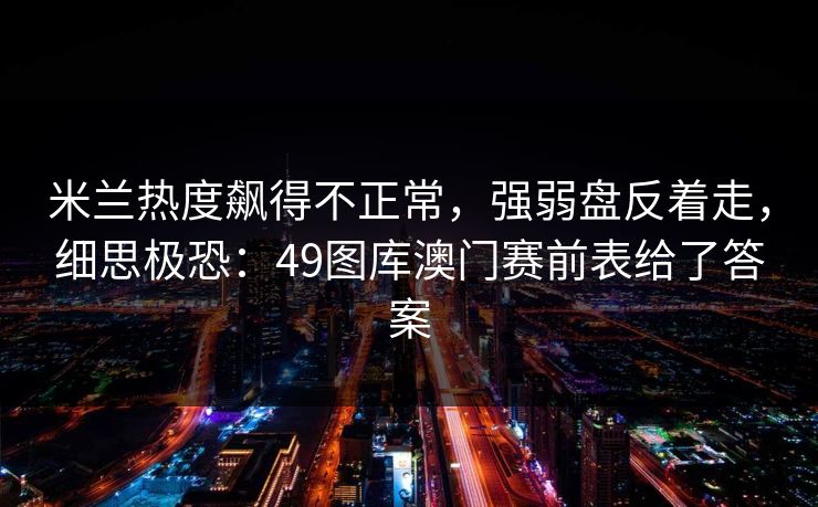 米兰热度飙得不正常，强弱盘反着走，细思极恐：49图库澳门赛前表给了答案