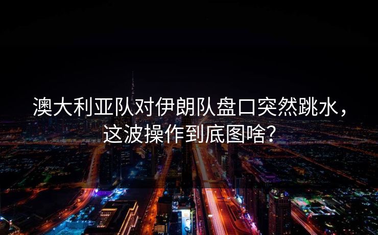 澳大利亚队对伊朗队盘口突然跳水，这波操作到底图啥？