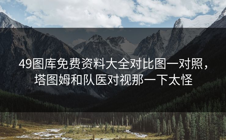 49图库免费资料大全对比图一对照，塔图姆和队医对视那一下太怪