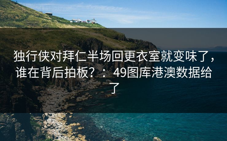 独行侠对拜仁半场回更衣室就变味了，谁在背后拍板？：49图库港澳数据给了  第1张