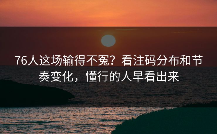 76人这场输得不冤？看注码分布和节奏变化，懂行的人早看出来