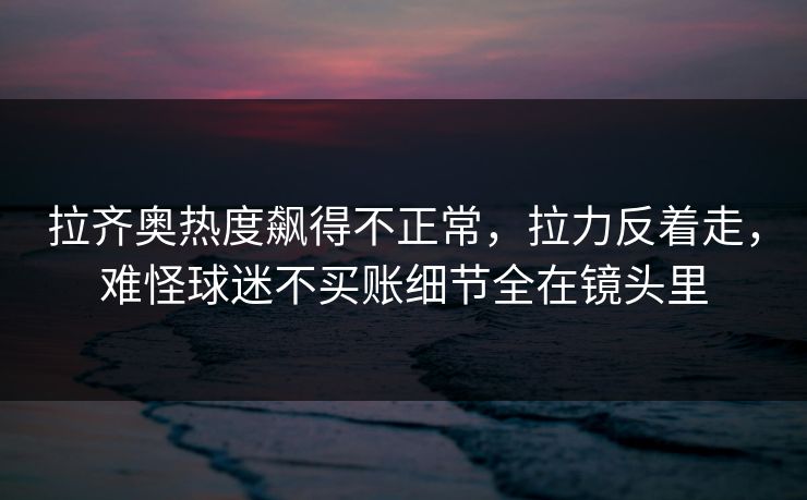 拉齐奥热度飙得不正常，拉力反着走，难怪球迷不买账细节全在镜头里  第1张