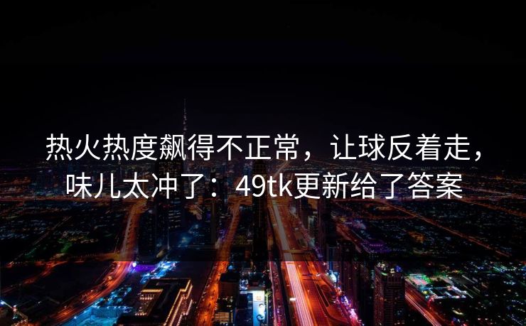 热火热度飙得不正常，让球反着走，味儿太冲了：49tk更新给了答案