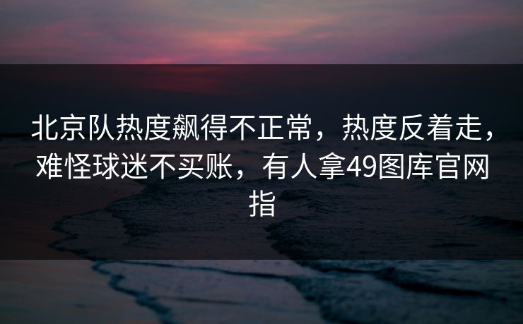 北京队热度飙得不正常，热度反着走，难怪球迷不买账，有人拿49图库官网指