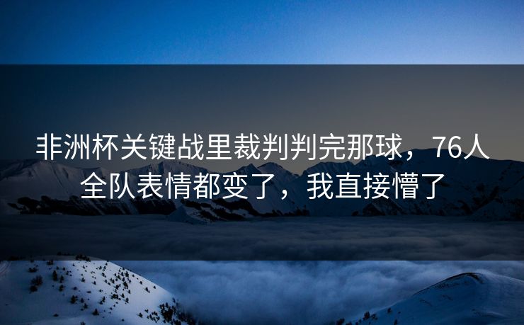 非洲杯关键战里裁判判完那球，76人全队表情都变了，我直接懵了  第1张