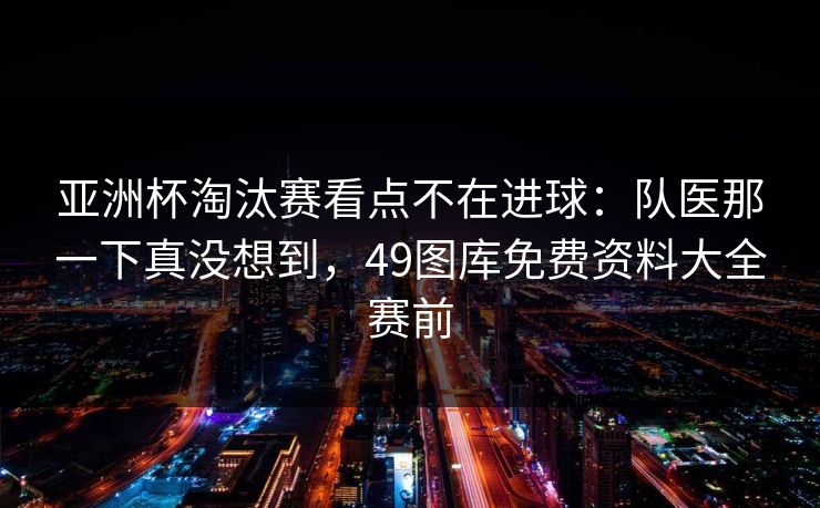 亚洲杯淘汰赛看点不在进球：队医那一下真没想到，49图库免费资料大全赛前