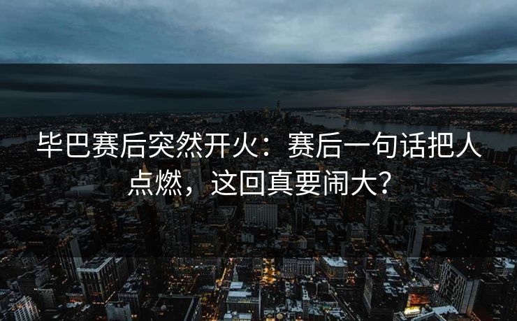 毕巴赛后突然开火：赛后一句话把人点燃，这回真要闹大？