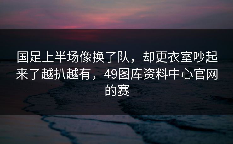 国足上半场像换了队，却更衣室吵起来了越扒越有，49图库资料中心官网的赛