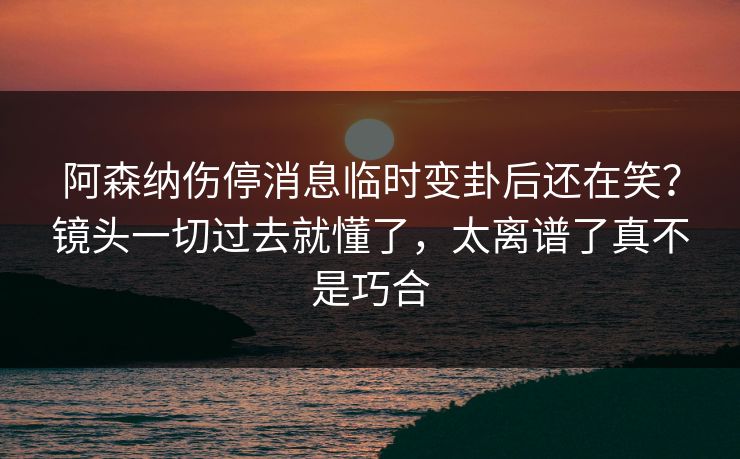 阿森纳伤停消息临时变卦后还在笑？镜头一切过去就懂了，太离谱了真不是巧合