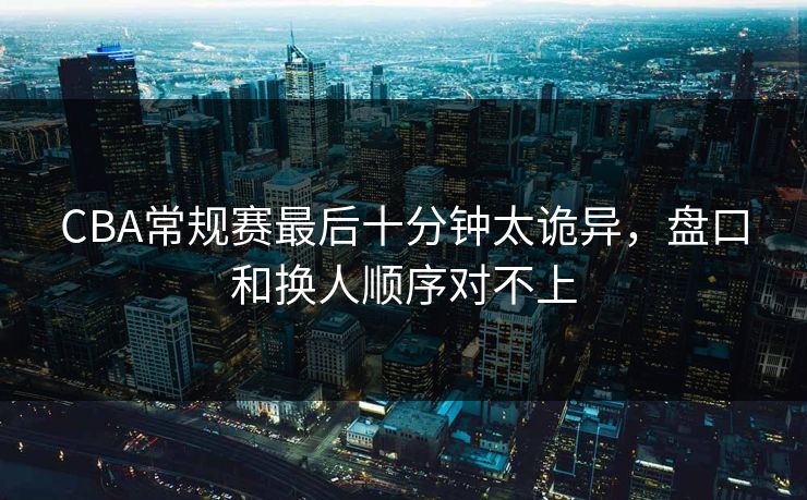 CBA常规赛最后十分钟太诡异，盘口和换人顺序对不上  第1张