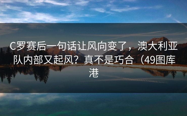 C罗赛后一句话让风向变了，澳大利亚队内部又起风？真不是巧合（49图库港  第1张