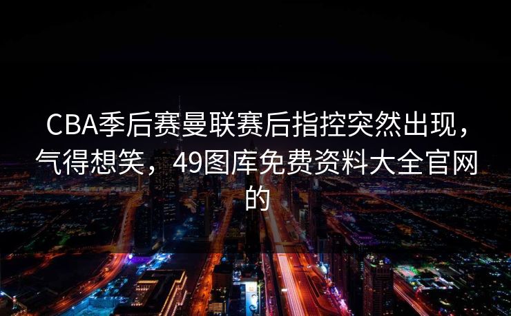 CBA季后赛曼联赛后指控突然出现，气得想笑，49图库免费资料大全官网的
