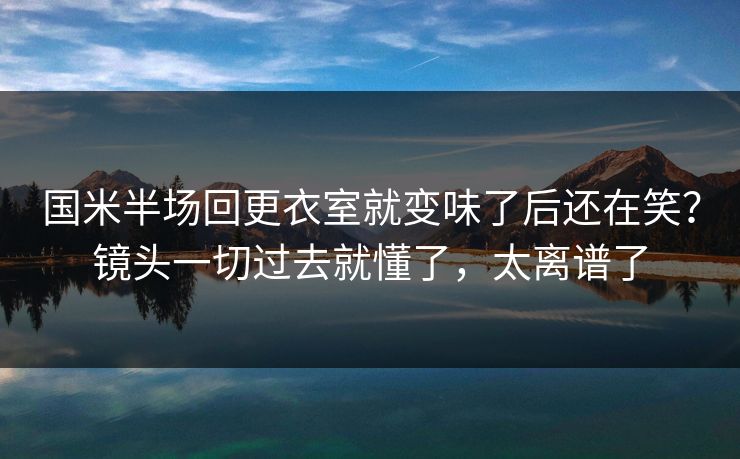 国米半场回更衣室就变味了后还在笑？镜头一切过去就懂了，太离谱了
