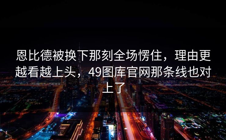 恩比德被换下那刻全场愣住，理由更越看越上头，49图库官网那条线也对上了