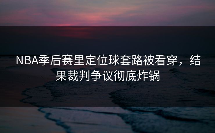 NBA季后赛里定位球套路被看穿，结果裁判争议彻底炸锅