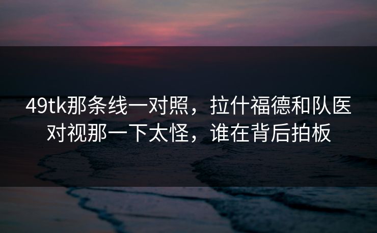49tk那条线一对照，拉什福德和队医对视那一下太怪，谁在背后拍板
