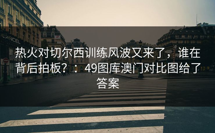 热火对切尔西训练风波又来了，谁在背后拍板？：49图库澳门对比图给了答案  第1张