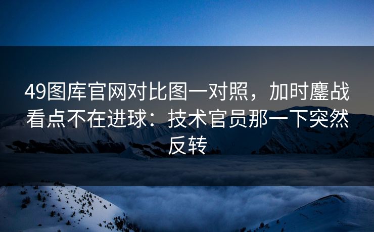 49图库官网对比图一对照,加时鏖战看点不在进球:技术官员那一下突然反转 第1张 49图库官网对比图一对照,加时鏖战看点不在进球:技术官员那一下突然反转 第1张