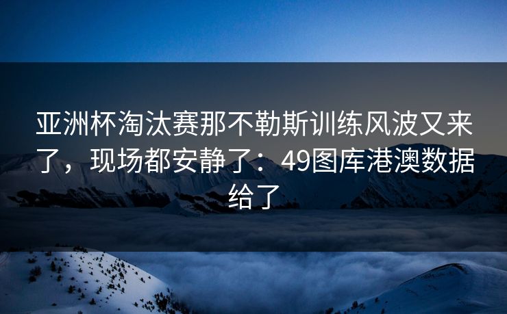 亚洲杯淘汰赛那不勒斯训练风波又来了，现场都安静了：49图库港澳数据给了  第1张