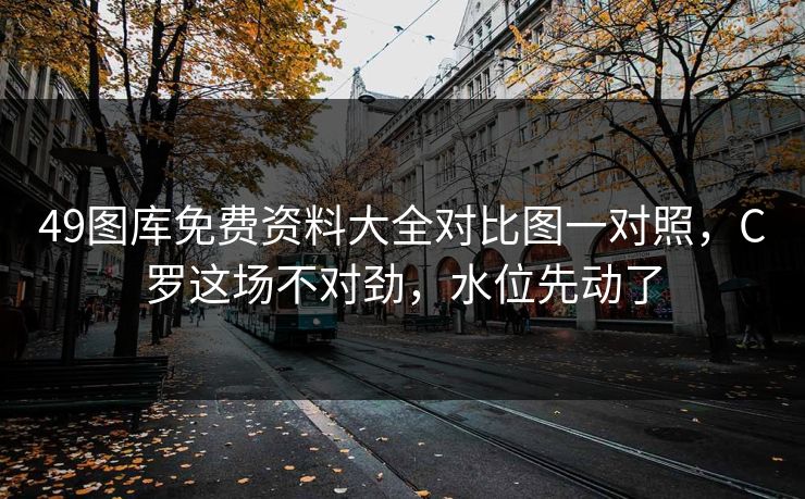 49图库免费资料大全对比图一对照，C罗这场不对劲，水位先动了  第1张