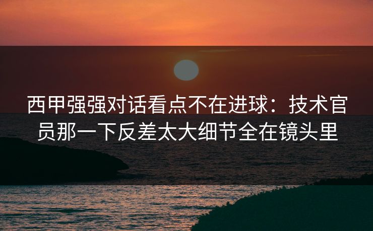 西甲强强对话看点不在进球：技术官员那一下反差太大细节全在镜头里  第1张