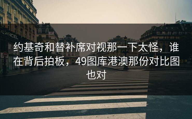 约基奇和替补席对视那一下太怪，谁在背后拍板，49图库港澳那份对比图也对  第1张