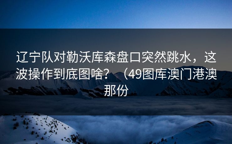 辽宁队对勒沃库森盘口突然跳水，这波操作到底图啥？（49图库澳门港澳那份