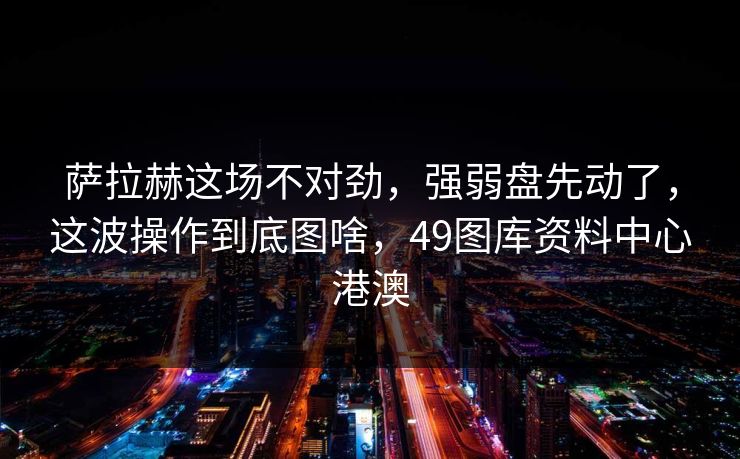 萨拉赫这场不对劲，强弱盘先动了，这波操作到底图啥，49图库资料中心港澳