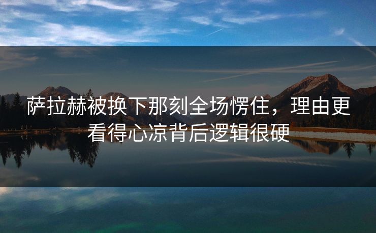 萨拉赫被换下那刻全场愣住，理由更看得心凉背后逻辑很硬
