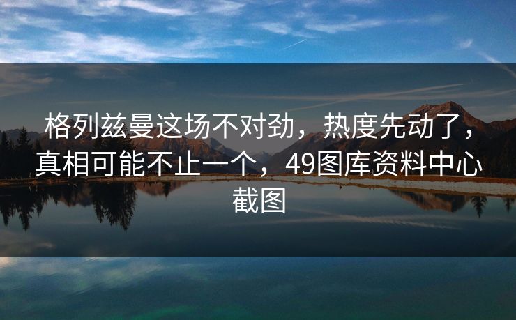格列兹曼这场不对劲，热度先动了，真相可能不止一个，49图库资料中心截图