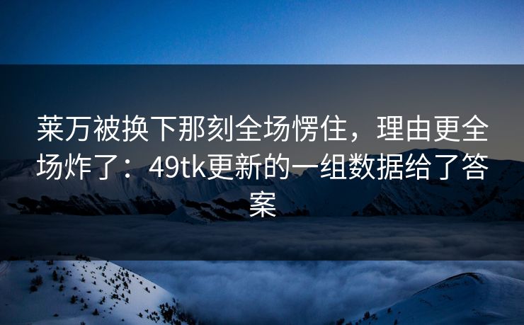 莱万被换下那刻全场愣住，理由更全场炸了：49tk更新的一组数据给了答案