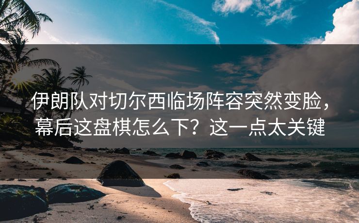 伊朗队对切尔西临场阵容突然变脸，幕后这盘棋怎么下？这一点太关键  第1张