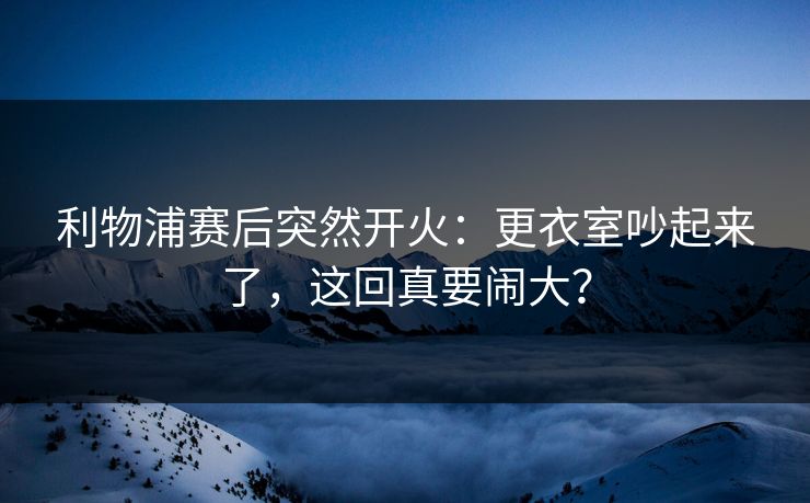 利物浦赛后突然开火：更衣室吵起来了，这回真要闹大？